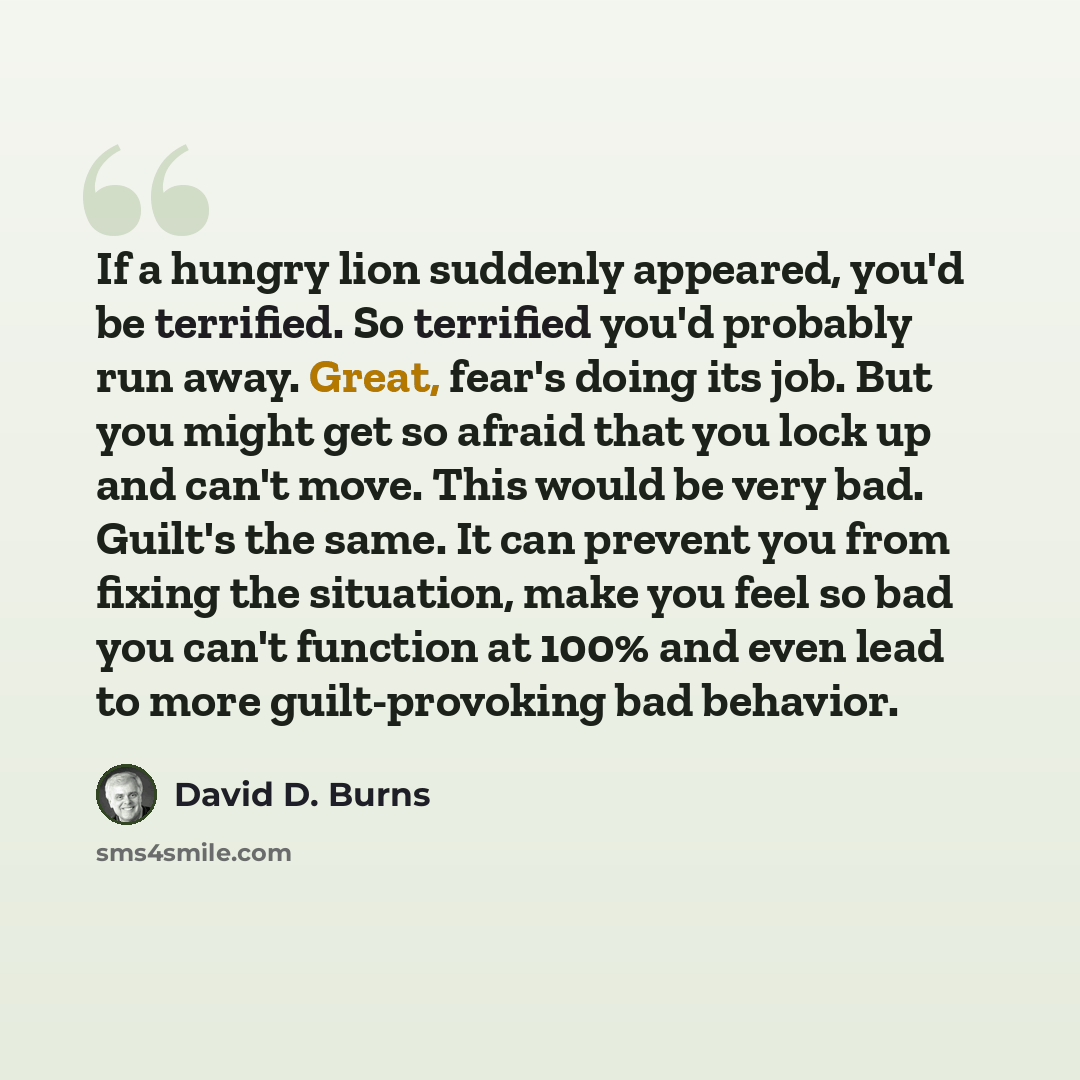“If a hungry lion suddenly appeared, you'd be terrified. So terrified you'd probably run away. Great, fear's doing its job. But you might get so afraid that you lock up and can't move. This would be very bad. Guilt's the same. It can prevent you from fixing the situation, make you feel so bad you…” quote by David D. Burns