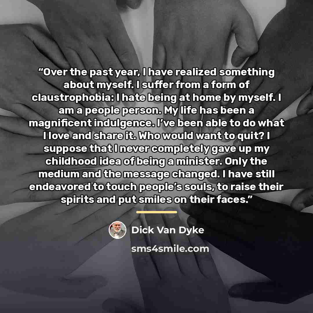 “Over the past year, I have realized something about myself. I suffer from a form of claustrophobia: I hate being at home by myself. I am a people person. My life has been a magnificent indulgence. I’ve been able to do what I love and share it. Who would want to quit? I suppose that I never…” quote by Dick Van Dyke