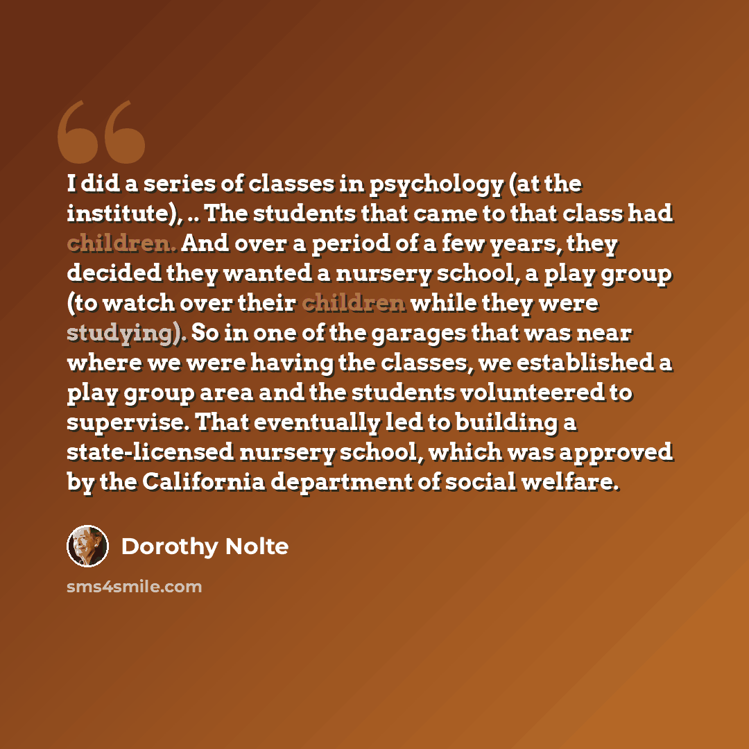 “I did a series of classes in psychology (at the institute), .. The students that came to that class had children. And over a period of a few years, they decided they wanted a nursery school, a play group (to watch over their children while they were studying). So in one of the garages that was…” quote by Dorothy Nolte