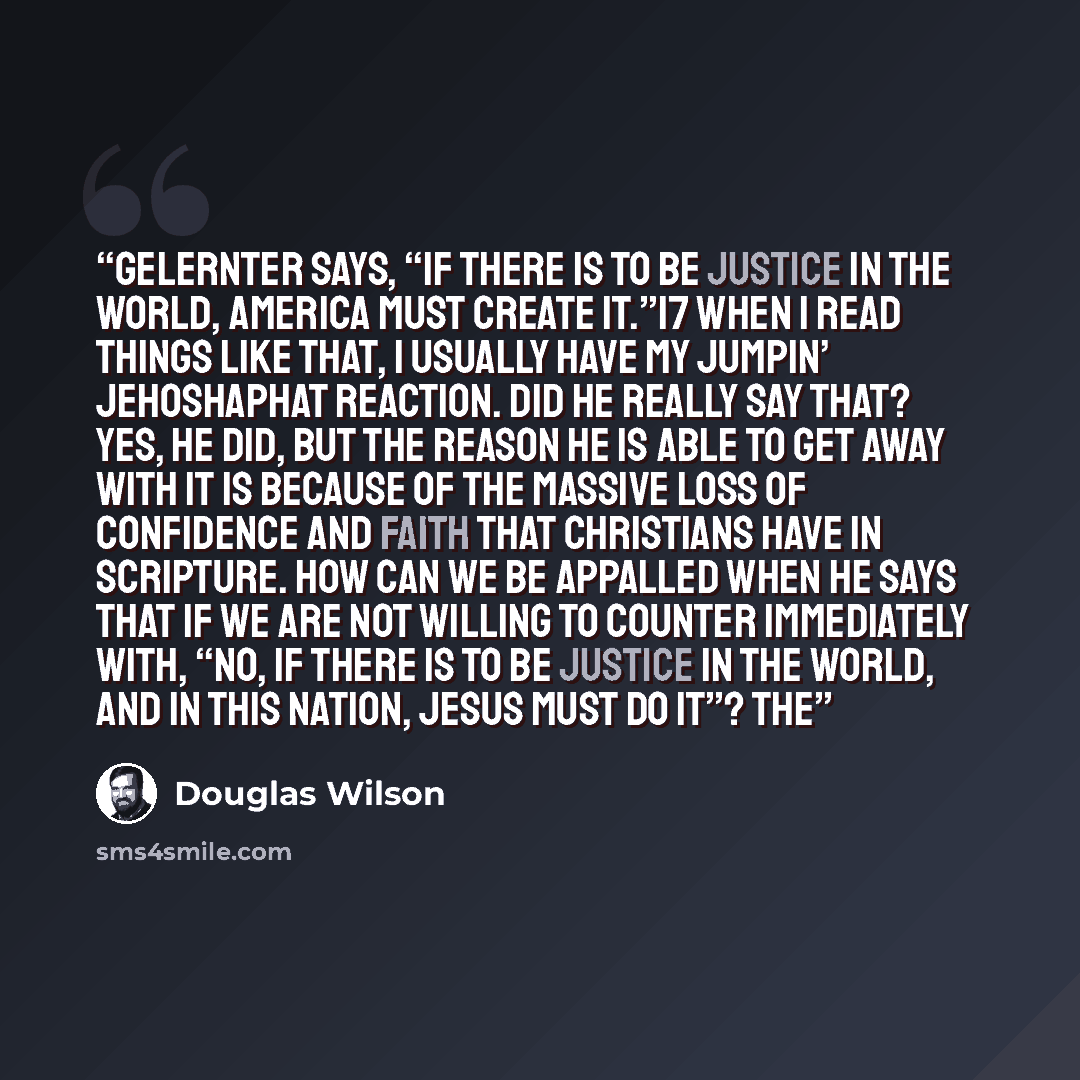 “Gelernter says, “If there is to be justice in the world, America must create it.”17 When I read things like that, I usually have my jumpin’ Jehoshaphat reaction. Did he really say that? Yes, he did, but the reason he is able to get away with it is because of the massive loss of confidence and…” quote by Douglas Wilson