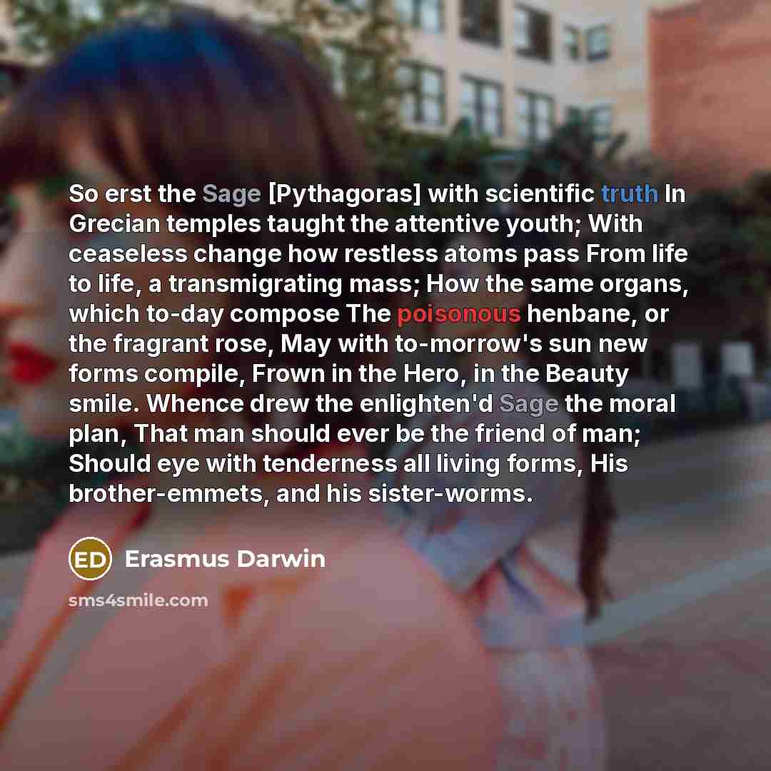 “So erst the Sage [Pythagoras] with scientific truth In Grecian temples taught the attentive youth; With ceaseless change how restless atoms pass From life to life, a transmigrating mass; How the same organs, which to-day compose The poisonous henbane, or the fragrant rose, May with to-morrow's sun…” quote by Erasmus Darwin