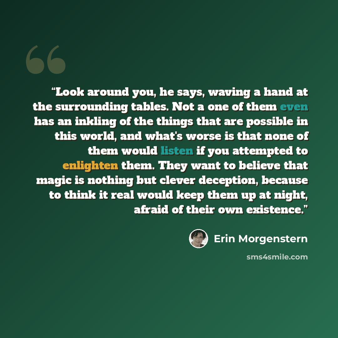 “Look around you, he says, waving a hand at the surrounding tables. Not a one of them even has an inkling of the things that are possible in this world, and what's worse is that none of them would listen if you attempted to enlighten them. They want to believe that magic is nothing but clever…” quote by Erin Morgenstern