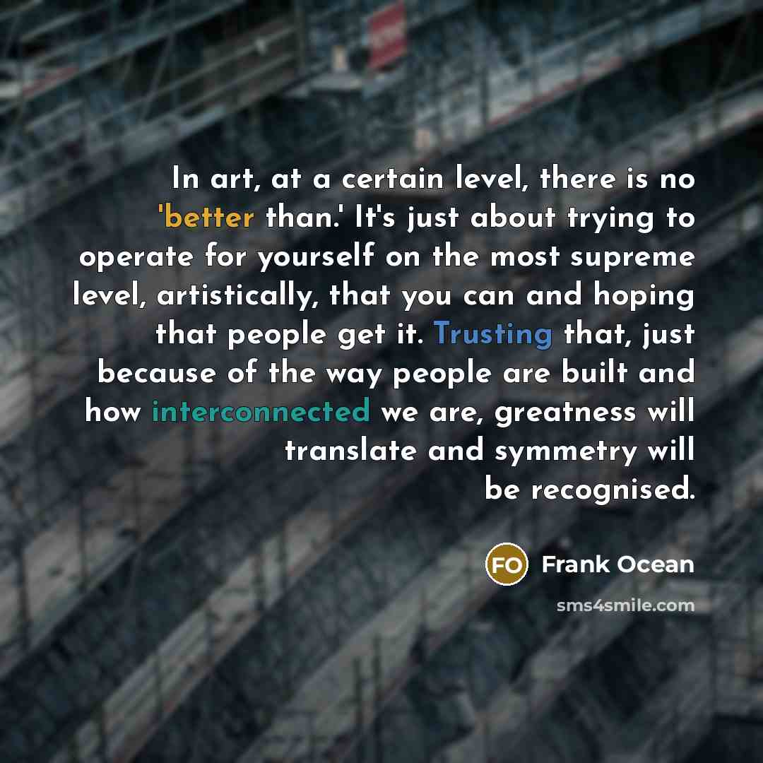“In art, at a certain level, there is no 'better than.' It's just about trying to operate for yourself on the most supreme level, artistically, that you can and hoping that people get it. Trusting that, just because of the way people are built and how interconnected we are, greatness will translate…” quote by Frank Ocean