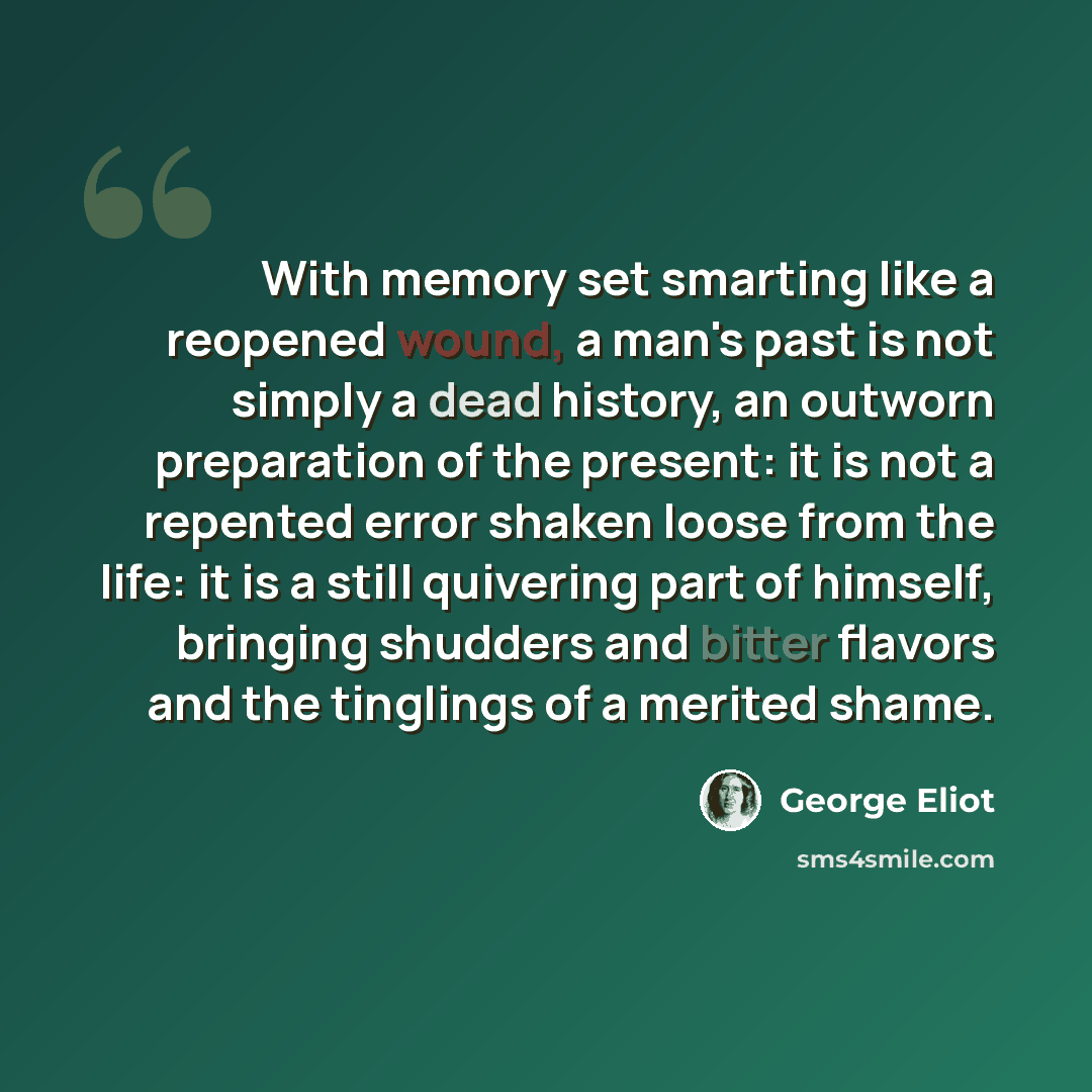 “With memory set smarting like a reopened wound, a man's past is not simply a dead history, an outworn preparation of the present: it is not a repented error shaken loose from the life: it is a still quivering part of himself, bringing shudders and bitter flavors and the tinglings of a merited shame.” quote by George Eliot
