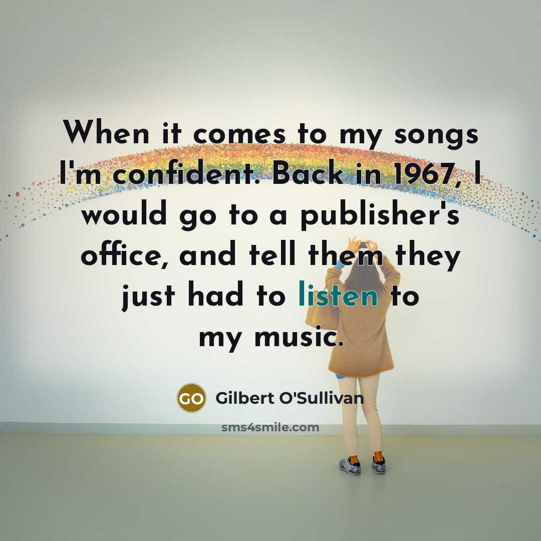 “When it comes to my songs I'm confident. Back in 1967, I would go to a publisher's office, and tell them they just had to listen to my music.” quote by Gilbert O'Sullivan