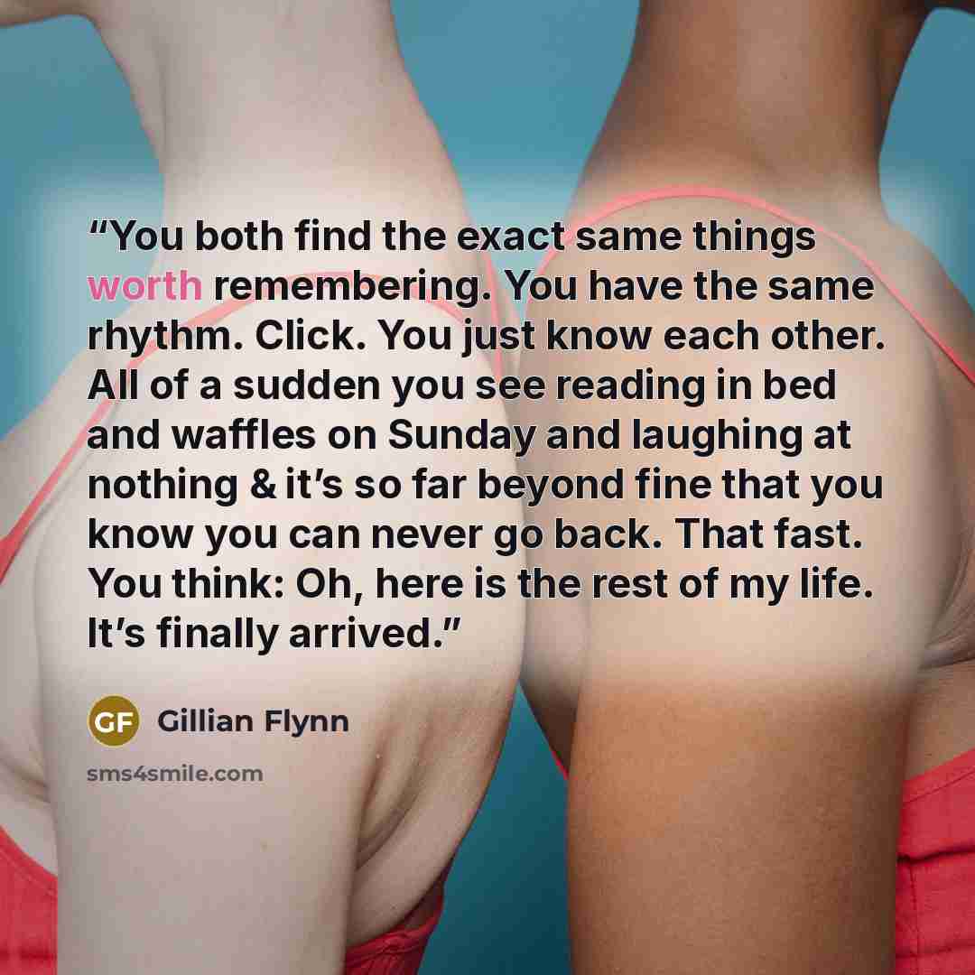 “You both find the exact same things worth remembering. You have the same rhythm. Click. You just know each other. All of a sudden you see reading in bed and waffles on Sunday and laughing at nothing & it’s so far beyond fine that you know you can never go back. That fast. You think: Oh, here is…” quote by Gillian Flynn