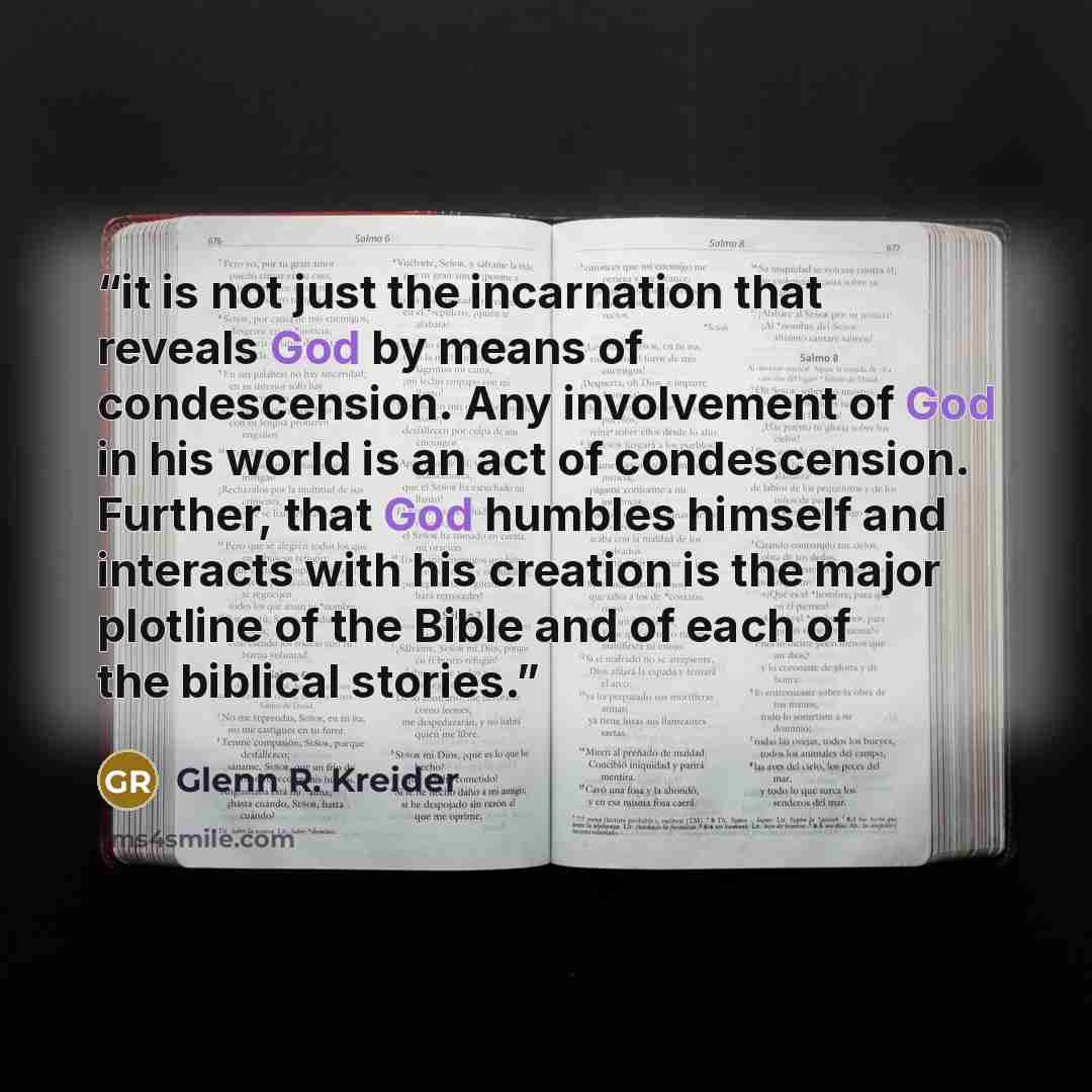 “it is not just the incarnation that reveals God by means of condescension. Any involvement of God in his world is an act of condescension. Further, that God humbles himself and interacts with his creation is the major plotline of the Bible and of each of the biblical stories.” quote by Glenn R. Kreider