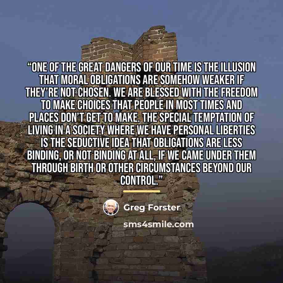 “One of the great dangers of our time is the illusion that moral obligations are somehow weaker if they’re not chosen. We are blessed with the freedom to make choices that people in most times and places don’t get to make. The special temptation of living in a society where we have personal…” quote by Greg Forster