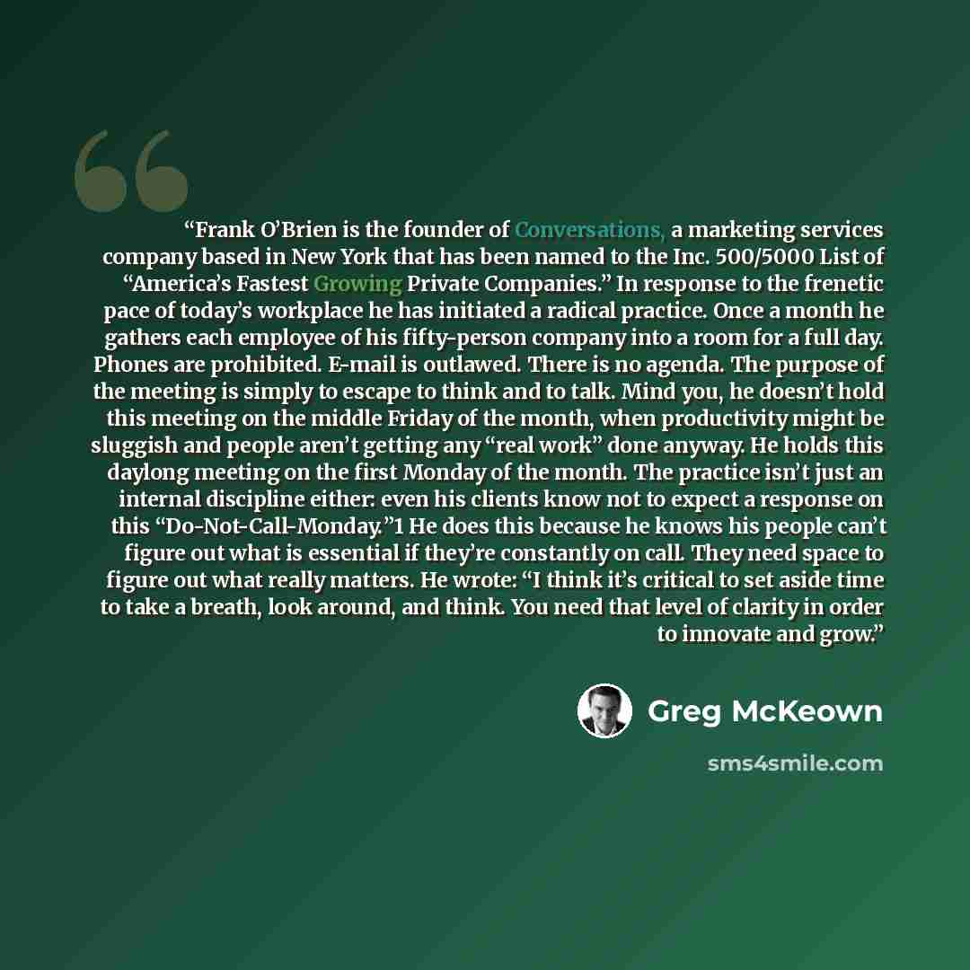 “Frank O’Brien is the founder of Conversations, a marketing services company based in New York that has been named to the Inc. 500/5000 List of “America’s Fastest Growing Private Companies.” In response to the frenetic pace of today’s workplace he has initiated a radical practice. Once a month he…” quote by Greg McKeown