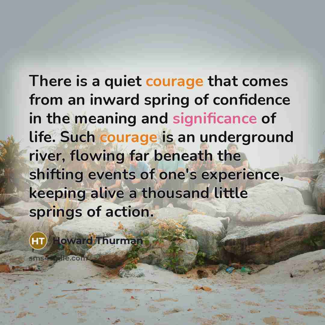 “There is a quiet courage that comes from an inward spring of confidence in the meaning and significance of life. Such courage is an underground river, flowing far beneath the shifting events of one's experience, keeping alive a thousand little springs of action.” quote by Howard Thurman