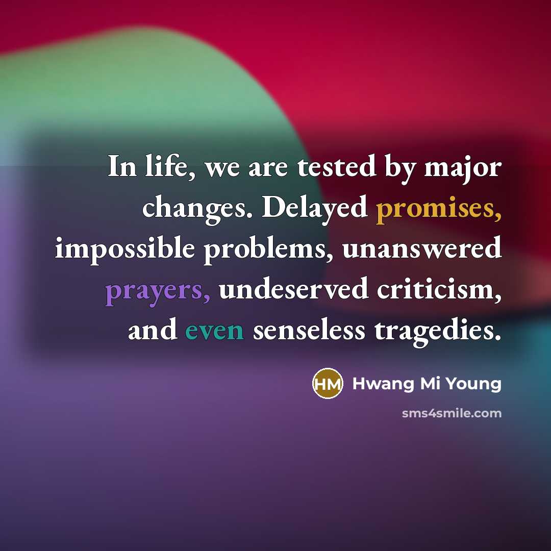 “In life, we are tested by major changes. Delayed promises, impossible problems, unanswered prayers, undeserved criticism, and even senseless tragedies.” quote by Hwang Mi Young