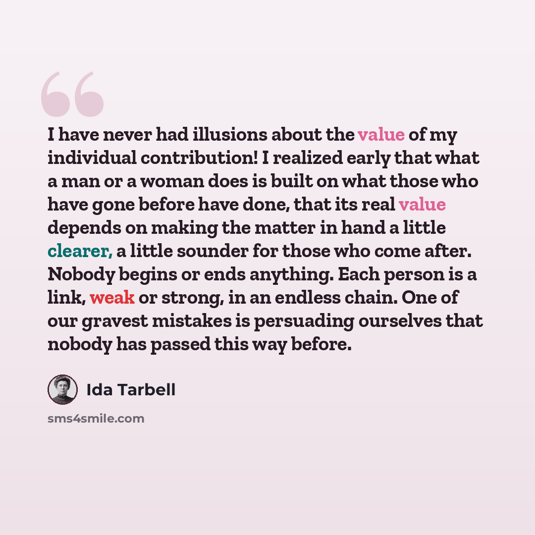“I have never had illusions about the value of my individual contribution! I realized early that what a man or a woman does is built on what those who have gone before have done, that its real value depends on making the matter in hand a little clearer, a little sounder for those who come after…” quote by Ida Tarbell