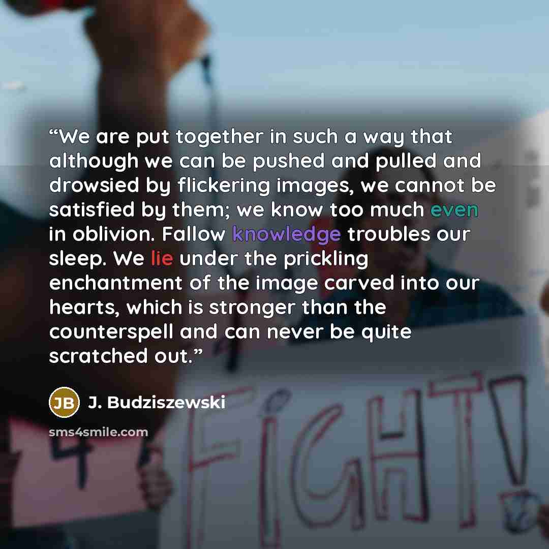 “We are put together in such a way that although we can be pushed and pulled and drowsied by flickering images, we cannot be satisfied by them; we know too much even in oblivion. Fallow knowledge troubles our sleep. We lie under the prickling enchantment of the image carved into our hearts, which…” quote by J. Budziszewski