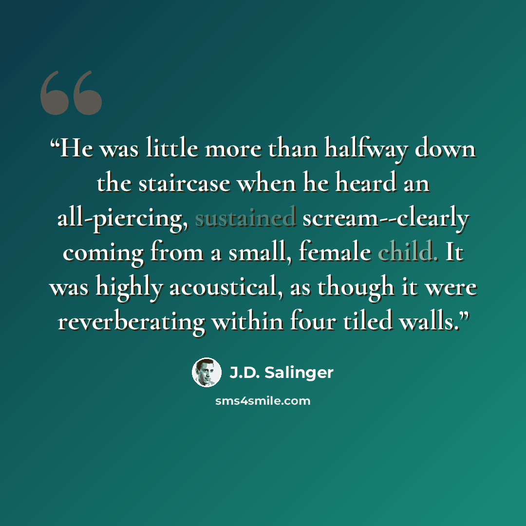 “He was little more than halfway down the staircase when he heard an all-piercing, sustained scream--clearly coming from a small, female child. It was highly acoustical, as though it were reverberating within four tiled walls.” quote by J.D. Salinger
