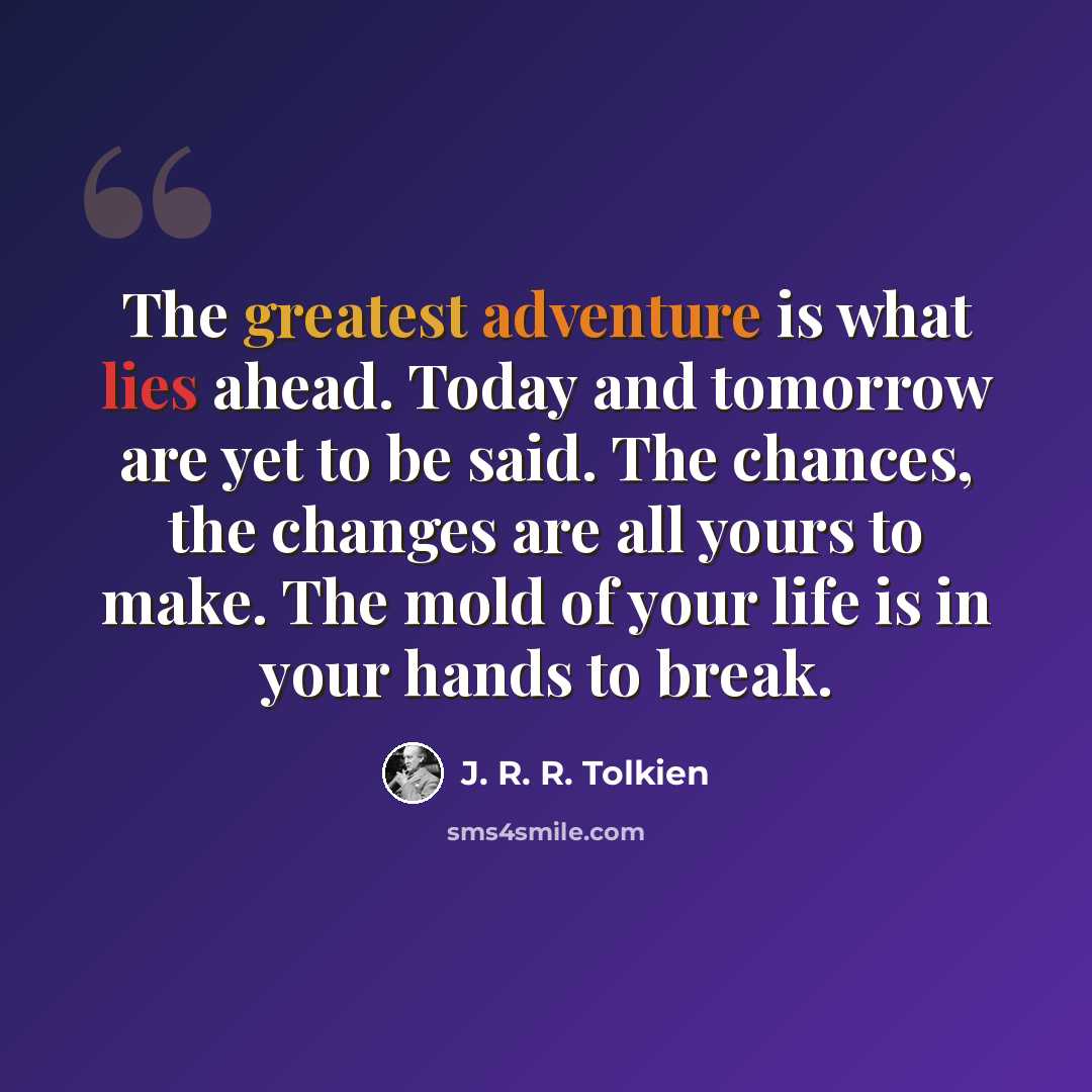 “The greatest adventure is what lies ahead. Today and tomorrow are yet to be said. The chances, the changes are all yours to make. The mold of your life is in your hands to break.” quote by J. R. R. Tolkien