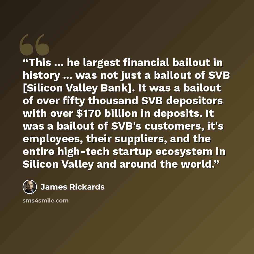 “This ... he largest financial bailout in history ... was not just a bailout of SVB [Silicon Valley Bank]. It was a bailout of over fifty thousand SVB depositors with over $170 billion in deposits. It was a bailout of SVB's customers, it's employees, their suppliers, and the entire high-tech…” quote by James Rickards