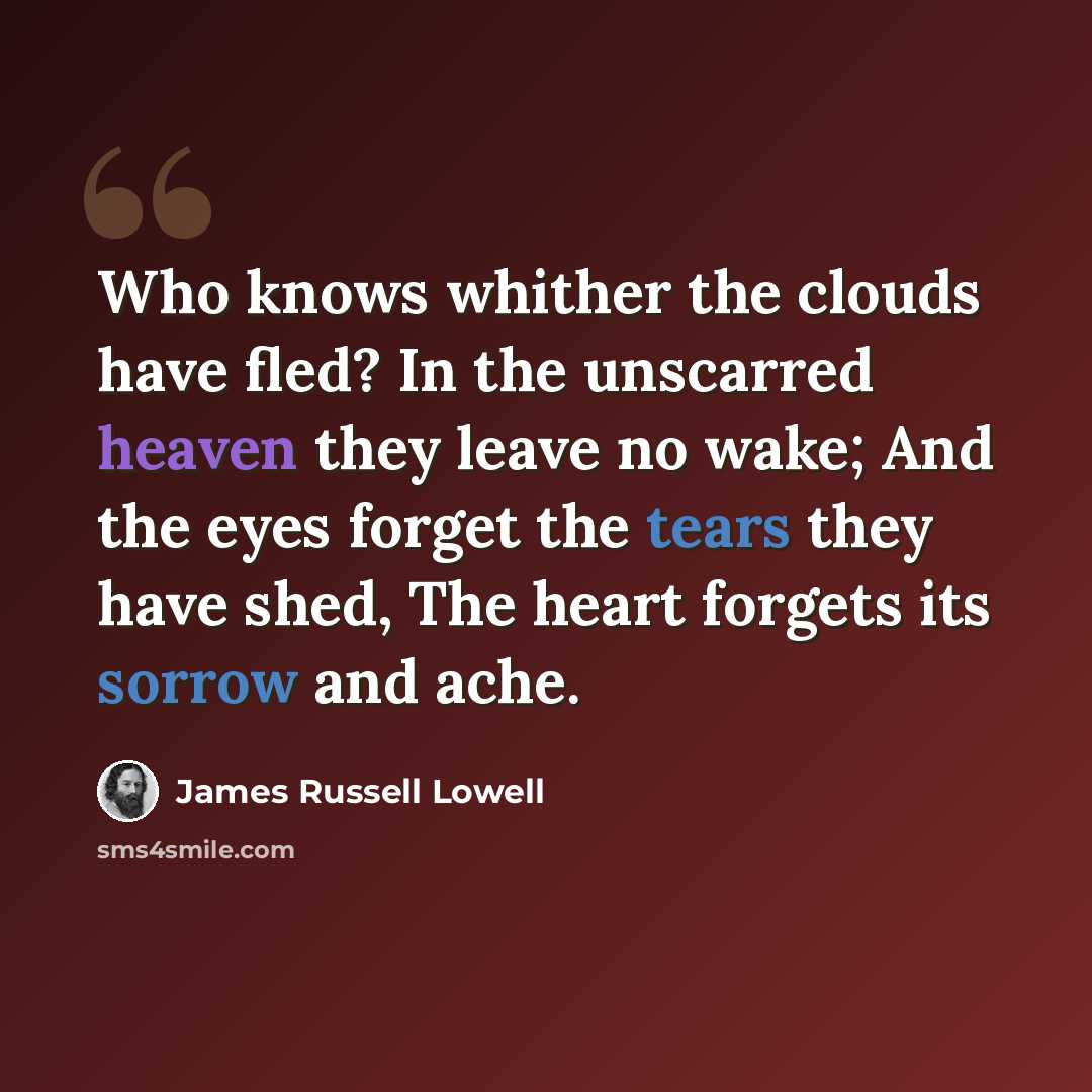 “Who knows whither the clouds have fled? In the unscarred heaven they leave no wake; And the eyes forget the tears they have shed, The heart forgets its sorrow and ache.” quote by James Russell Lowell