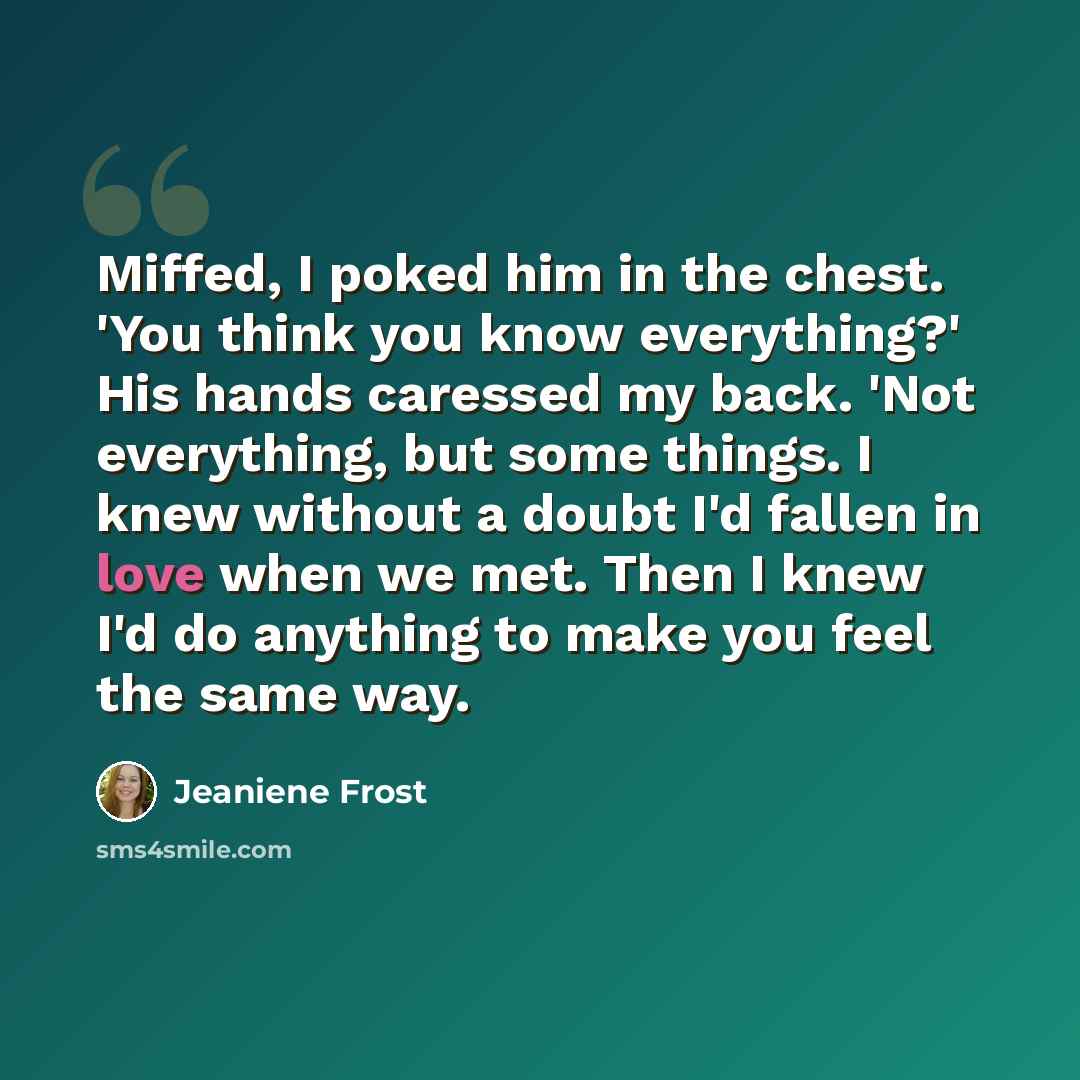 “Miffed, I poked him in the chest. 'You think you know everything?' His hands caressed my back. 'Not everything, but some things. I knew without a doubt I'd fallen in love when we met. Then I knew I'd do anything to make you feel the same way.” quote by Jeaniene Frost