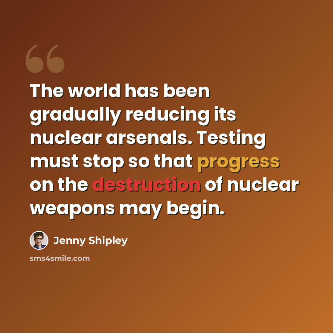 “The world has been gradually reducing its nuclear arsenals. Testing must stop so that progress on the destruction of nuclear weapons may begin.” quote by Jenny Shipley