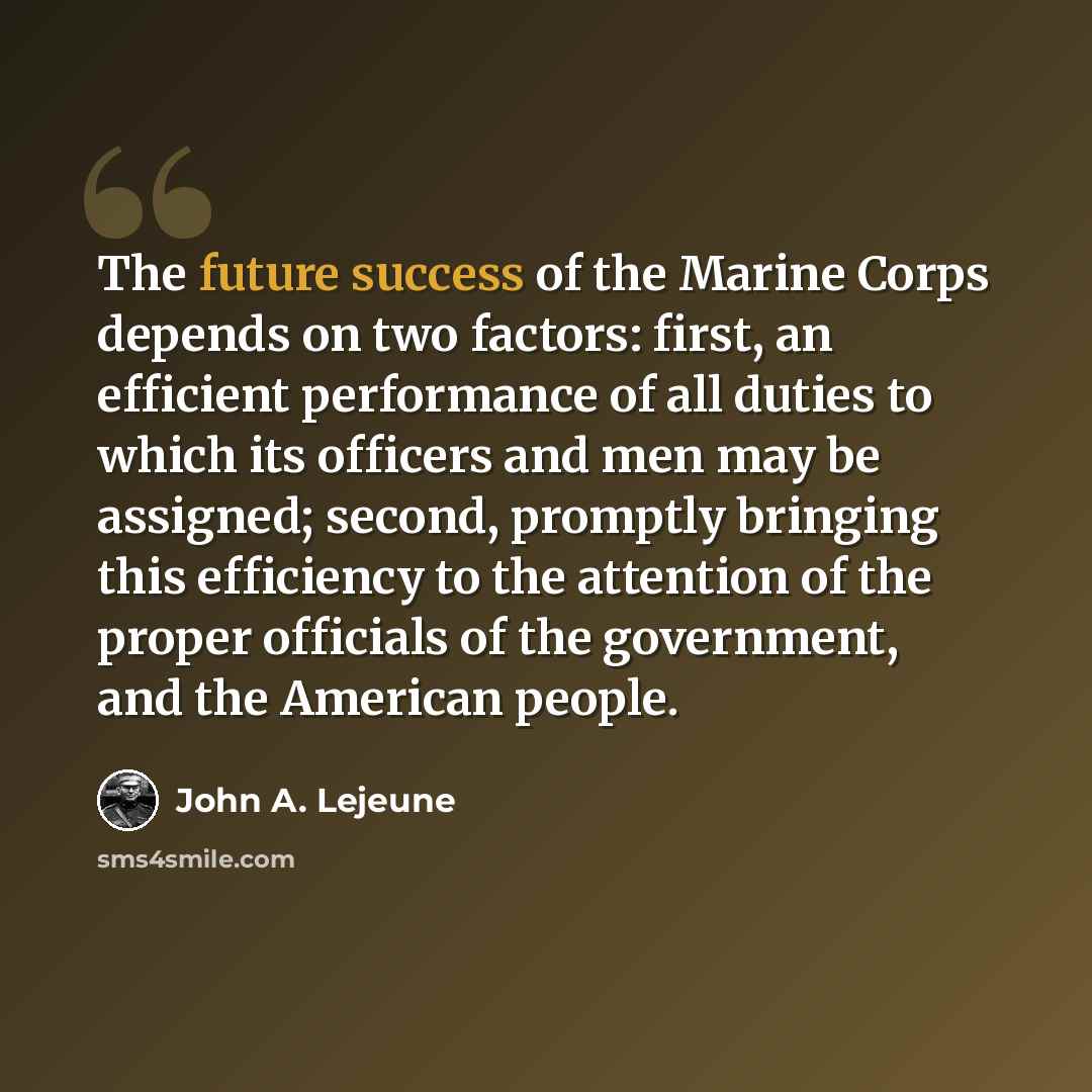 “The future success of the Marine Corps depends on two factors: first, an efficient performance of all duties to which its officers and men may be assigned; second, promptly bringing this efficiency to the attention of the proper officials of the government, and the American people.” quote by John A. Lejeune