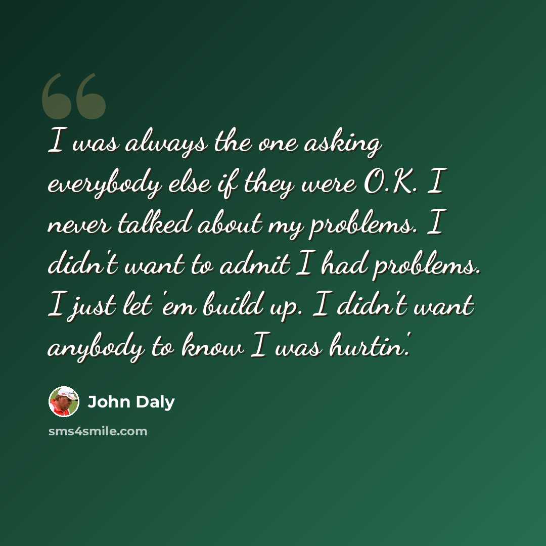 “I was always the one asking everybody else if they were O.K. I never talked about my problems. I didn't want to admit I had problems. I just let 'em build up. I didn't want anybody to know I was hurtin'.” quote by John Daly