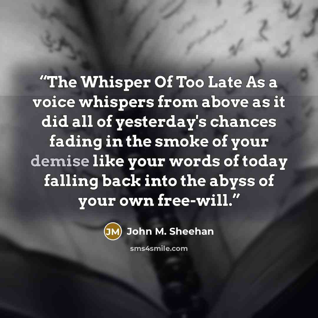 “The Whisper Of Too Late As a voice whispers from above as it did all of yesterday's chances fading in the smoke of your demise like your words of today falling back into the abyss of your own free-will.” quote by John M. Sheehan