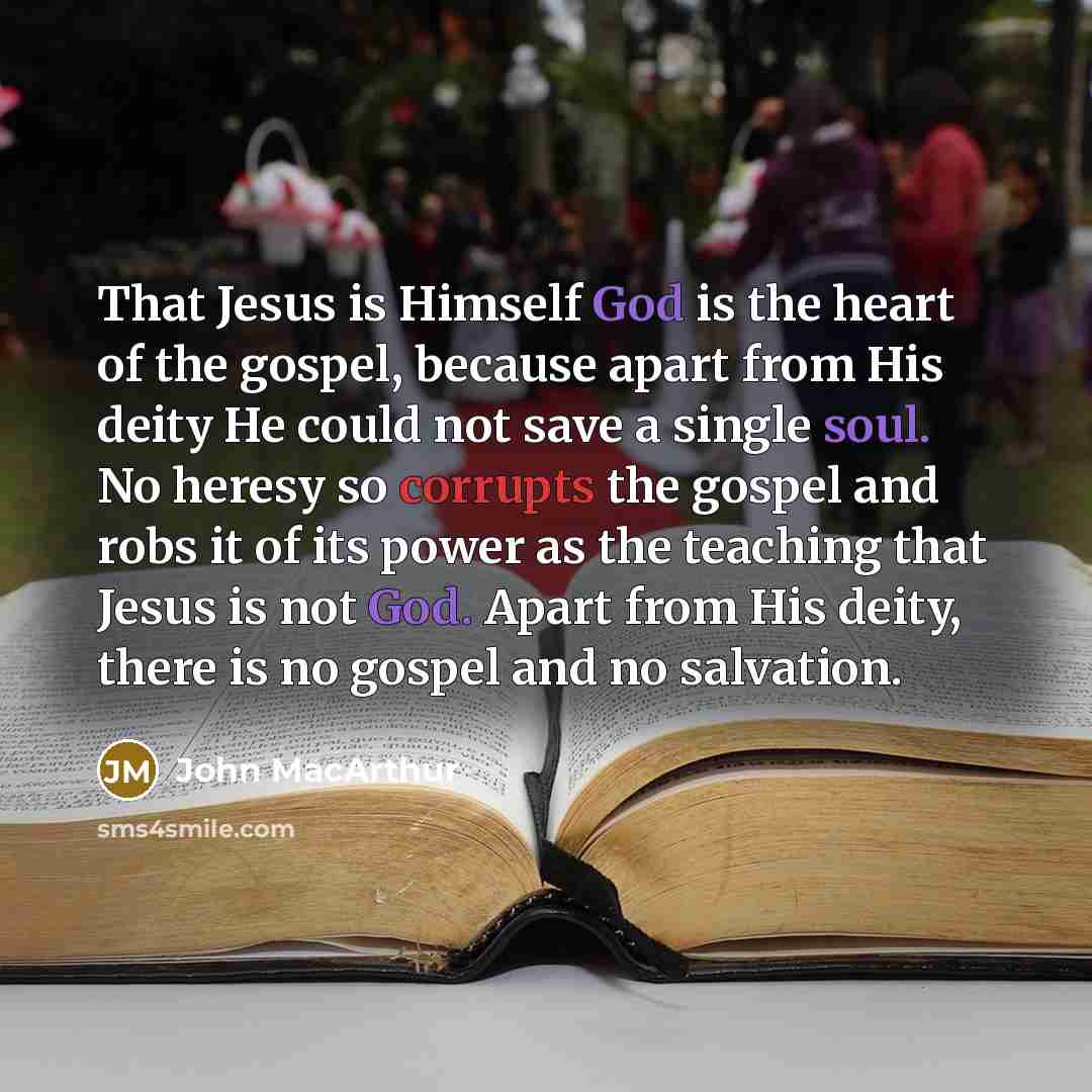“That Jesus is Himself God is the heart of the gospel, because apart from His deity He could not save a single soul. No heresy so corrupts the gospel and robs it of its power as the teaching that Jesus is not God. Apart from His deity, there is no gospel and no salvation.” quote by John Macarthur
