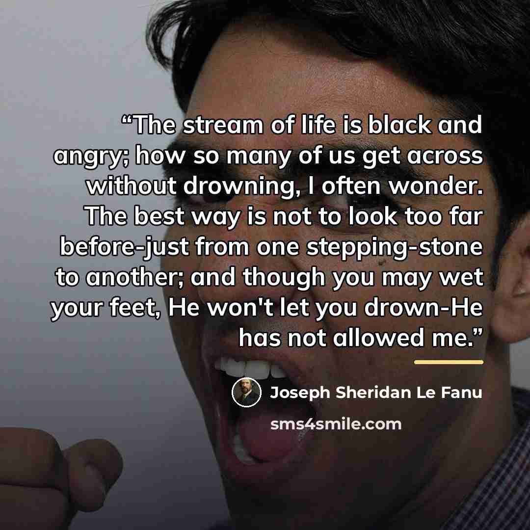 “The stream of life is black and angry; how so many of us get across without drowning, I often wonder. The best way is not to look too far before-just from one stepping-stone to another; and though you may wet your feet, He won't let you drown-He has not allowed me.” quote by Joseph Sheridan Le Fanu
