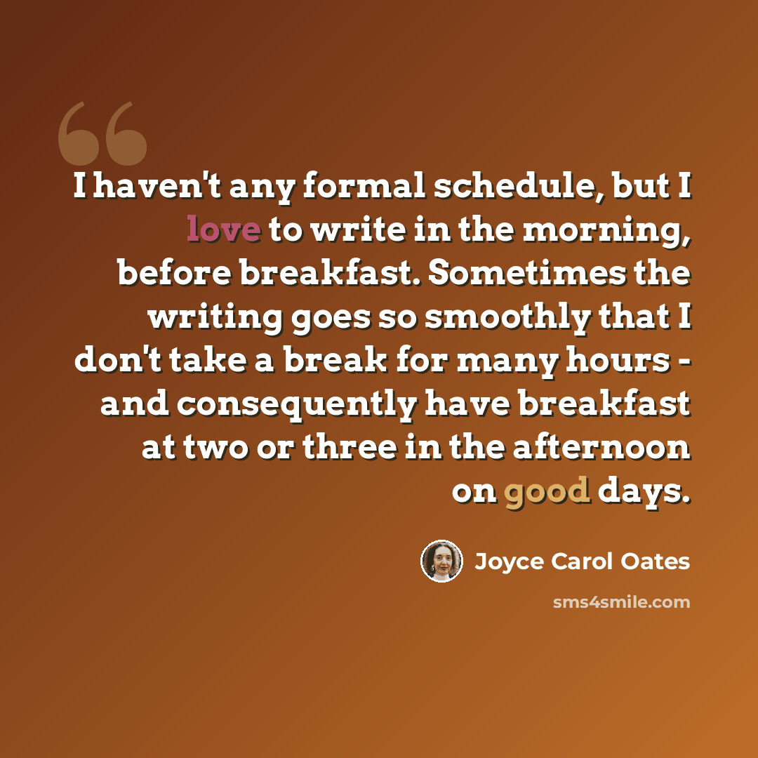 “I haven't any formal schedule, but I love to write in the morning, before breakfast. Sometimes the writing goes so smoothly that I don't take a break for many hours - and consequently have breakfast at two or three in the afternoon on good days.” quote by Joyce Carol Oates