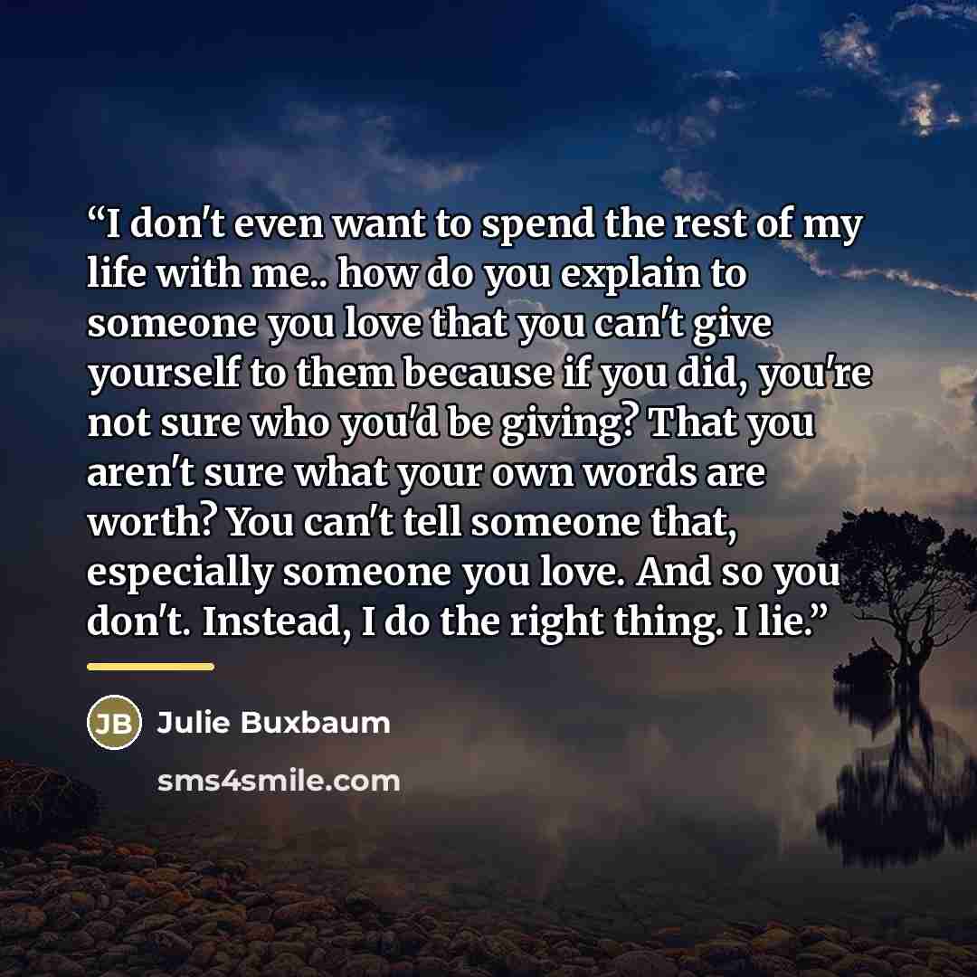 “I don't even want to spend the rest of my life with me.. how do you explain to someone you love that you can't give yourself to them because if you did, you're not sure who you'd be giving? That you aren't sure what your own words are worth? You can't tell someone that, especially someone you…” quote by Julie Buxbaum