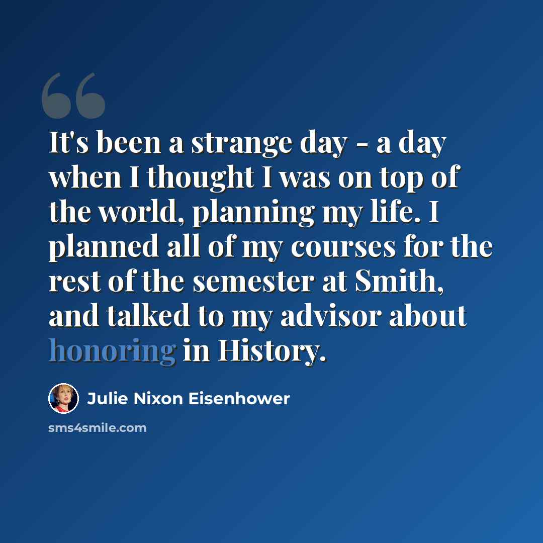 “It's been a strange day - a day when I thought I was on top of the world, planning my life. I planned all of my courses for the rest of the semester at Smith, and talked to my advisor about honoring in History.” quote by Julie Nixon Eisenhower