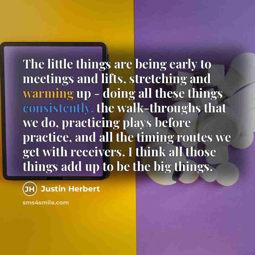 “The little things are being early to meetings and lifts, stretching and warming up - doing all these things consistently, the walk-throughs that we do, practicing plays before practice, and all the timing routes we get with receivers. I think all those things add up to be the big things.” quote by Justin Herbert