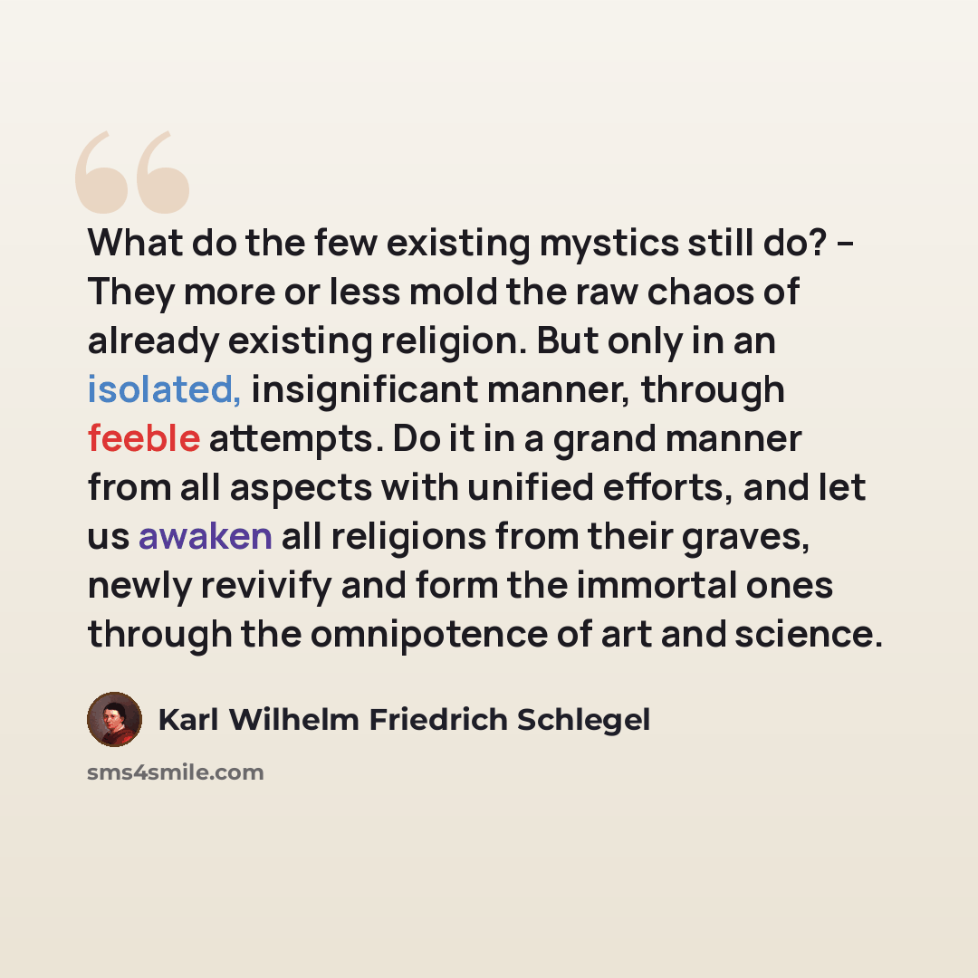 “What do the few existing mystics still do? -- They more or less mold the raw chaos of already existing religion. But only in an isolated, insignificant manner, through feeble attempts. Do it in a grand manner from all aspects with unified efforts, and let us awaken all religions from their graves…” quote by Karl Wilhelm Friedrich Schlegel