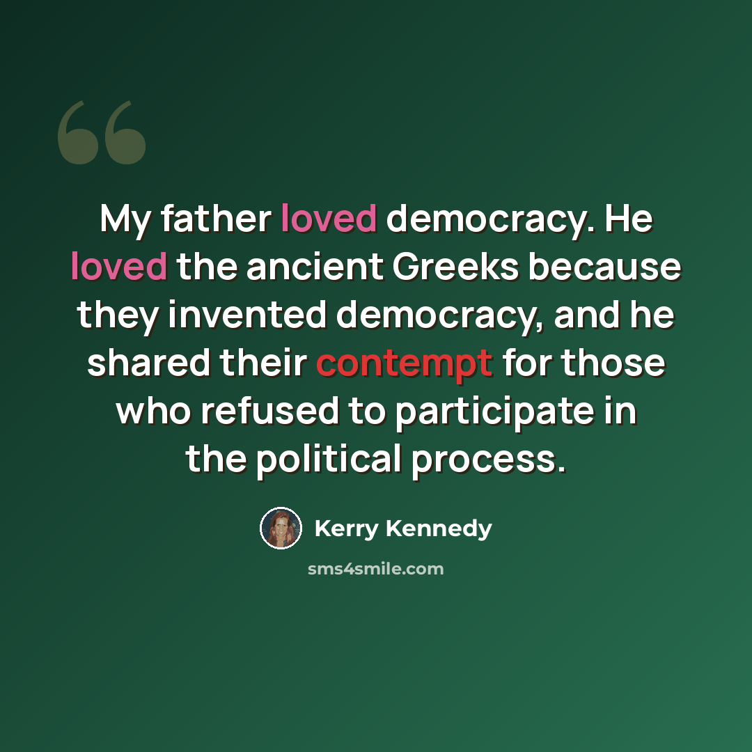 “My father loved democracy. He loved the ancient Greeks because they invented democracy, and he shared their contempt for those who refused to participate in the political process.” quote by Kerry Kennedy