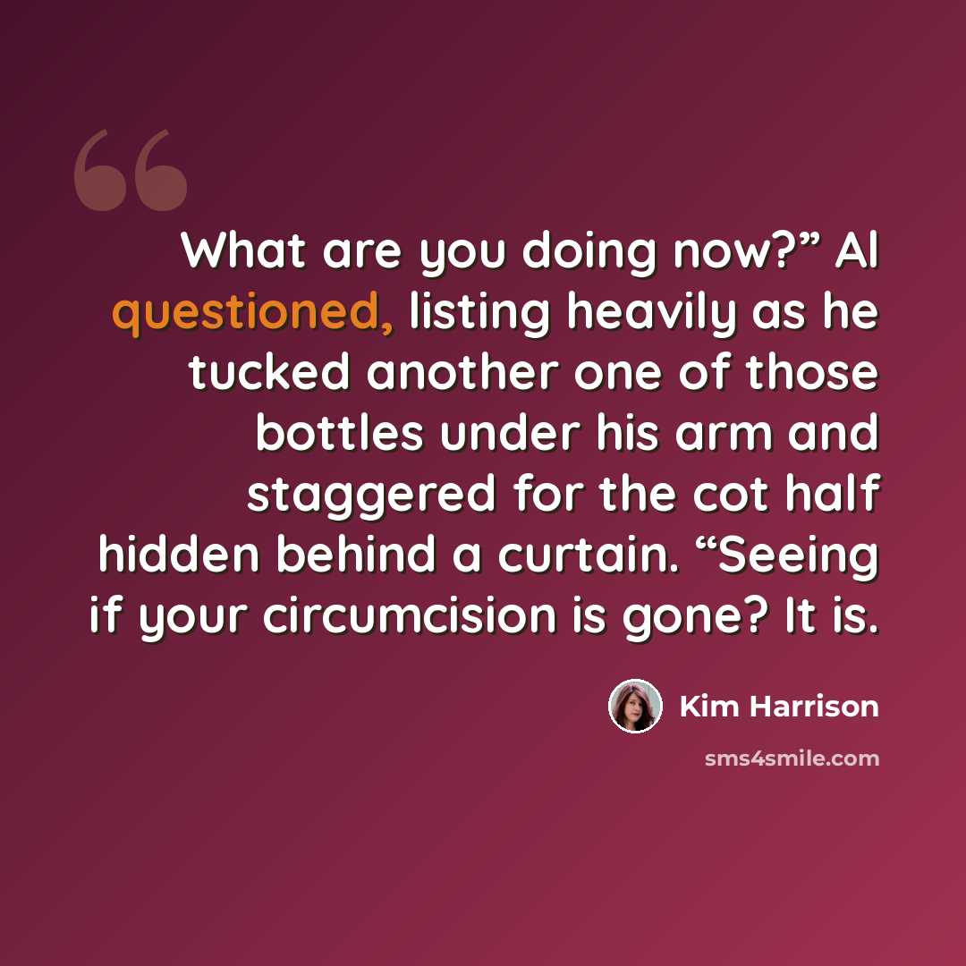 “What are you doing now?” Al questioned, listing heavily as he tucked another one of those bottles under his arm and staggered for the cot half hidden behind a curtain. “Seeing if your circumcision is gone? It is.” quote by Kim Harrison