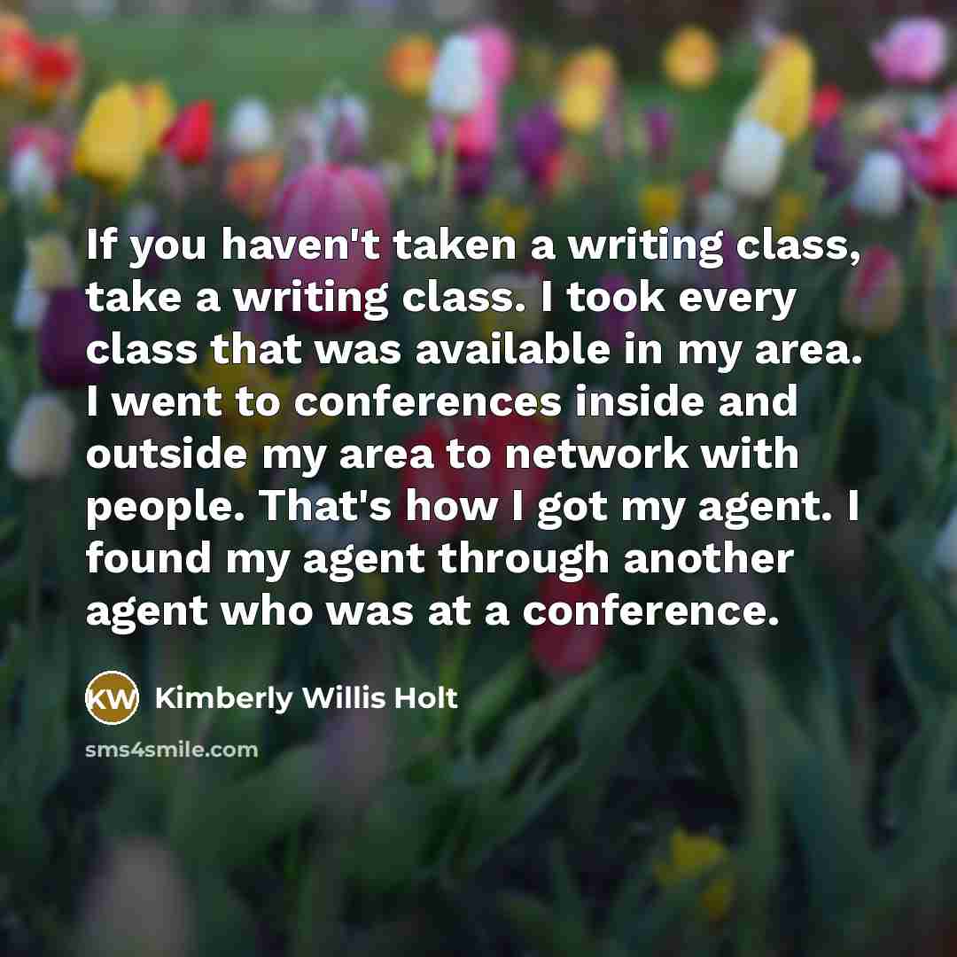 “If you haven't taken a writing class, take a writing class. I took every class that was available in my area. I went to conferences inside and outside my area to network with people. That's how I got my agent. I found my agent through another agent who was at a conference.” quote by Kimberly Willis Holt