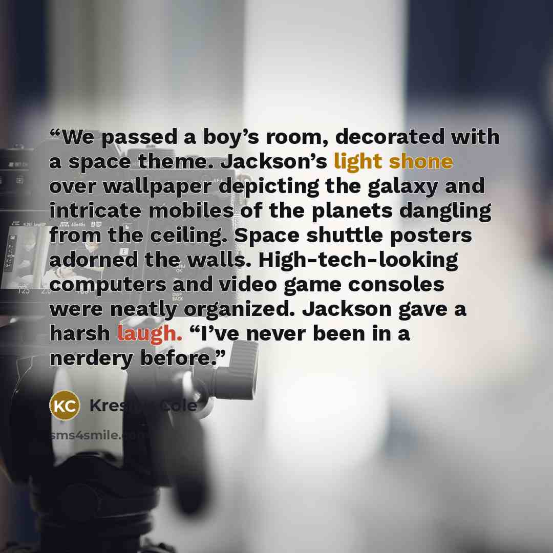“We passed a boy’s room, decorated with a space theme. Jackson’s light shone over wallpaper depicting the galaxy and intricate mobiles of the planets dangling from the ceiling. Space shuttle posters adorned the walls. High-tech-looking computers and video game consoles were neatly organized…” quote by Kresley Cole
