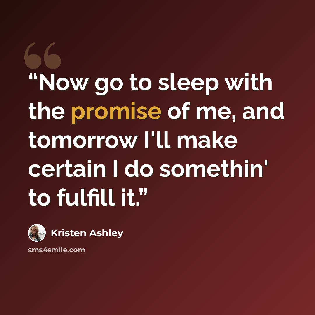 “Now go to sleep with the promise of me, and tomorrow I'll make certain I do somethin' to fulfill it.” quote by Kristen Ashley