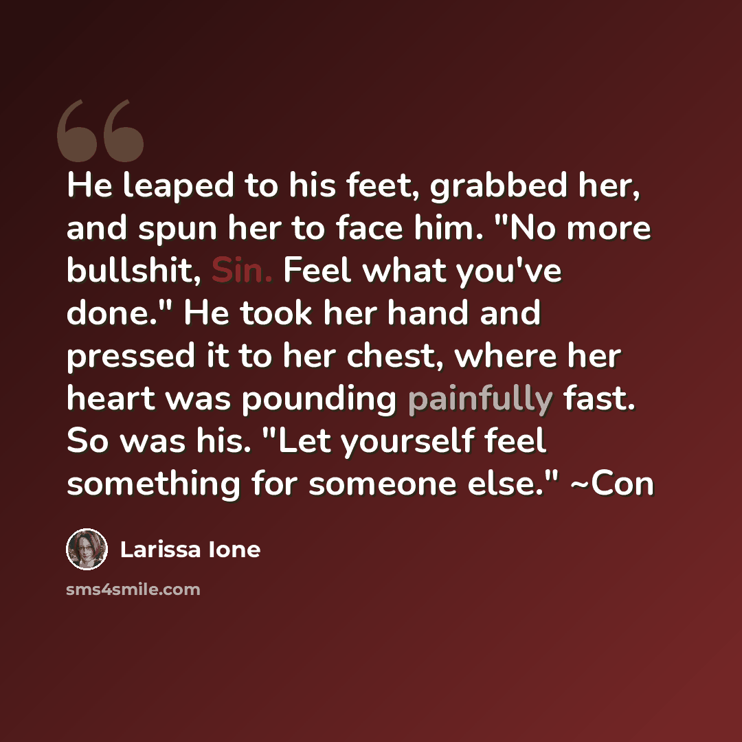 “He leaped to his feet, grabbed her, and spun her to face him. "No more bullshit, Sin. Feel what you've done." He took her hand and pressed it to her chest, where her heart was pounding painfully fast. So was his. "Let yourself feel something for someone else." ~Con” quote by Larissa Ione