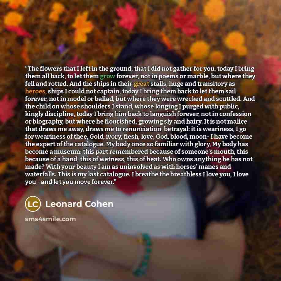 “The flowers that I left in the ground, that I did not gather for you, today I bring them all back, to let them grow forever, not in poems or marble, but where they fell and rotted. And the ships in their great stalls, huge and transitory as heroes, ships I could not captain, today I bring them…” quote by Leonard Cohen