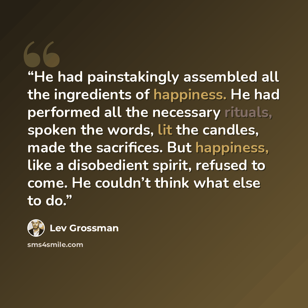 “He had painstakingly assembled all the ingredients of happiness. He had performed all the necessary rituals, spoken the words, lit the candles, made the sacrifices. But happiness, like a disobedient spirit, refused to come. He couldn’t think what else to do.” quote by Lev Grossman