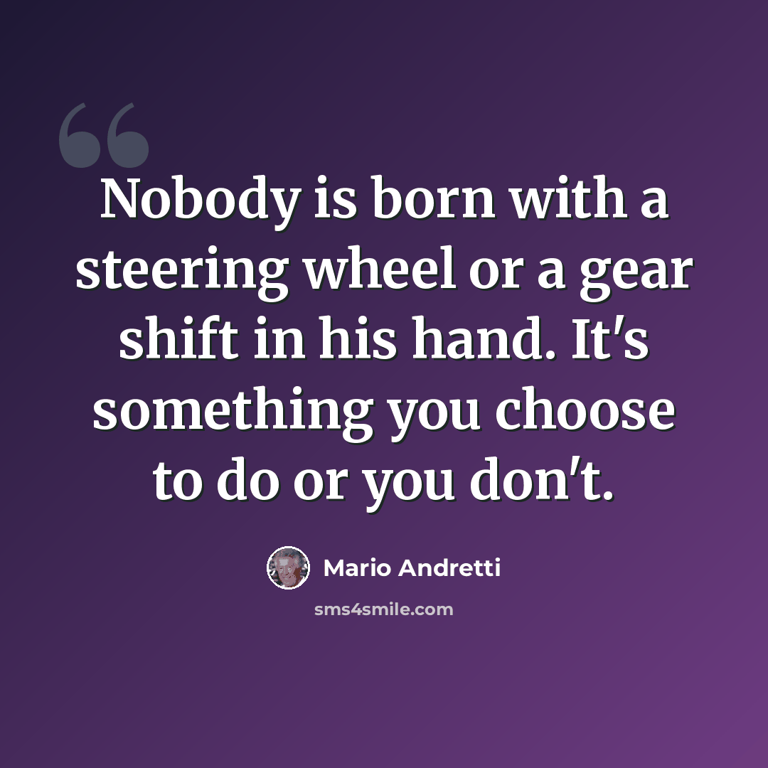 “Nobody is born with a steering wheel or a gear shift in his hand. It's something you choose to do or you don't.” quote by Mario Andretti