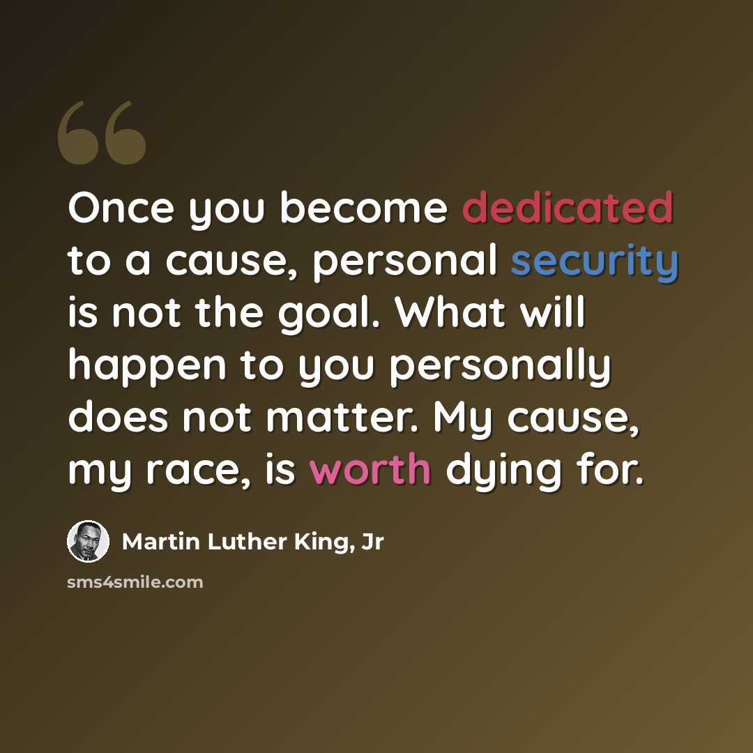 “Once you become dedicated to a cause, personal security is not the goal. What will happen to you personally does not matter. My cause, my race, is worth dying for.” quote by Martin Luther King, Jr