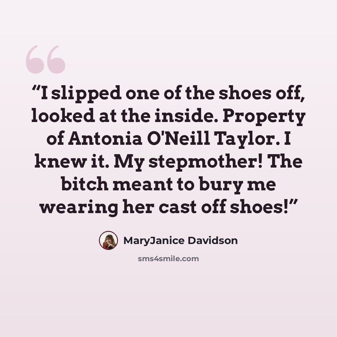 “I slipped one of the shoes off, looked at the inside. Property of Antonia O'Neill Taylor. I knew it. My stepmother! The bitch meant to bury me wearing her cast off shoes!” quote by MaryJanice Davidson