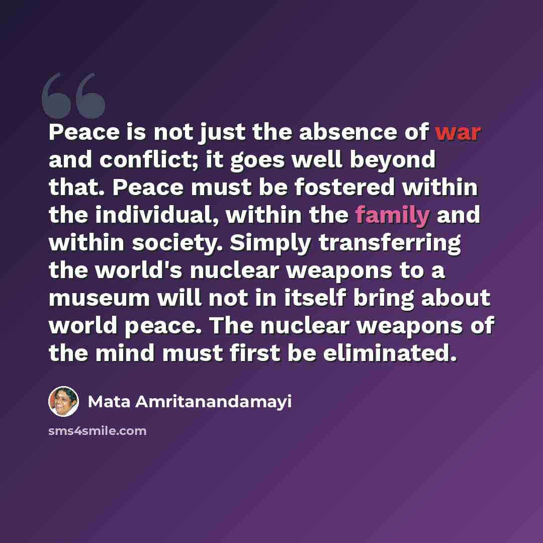 “Peace is not just the absence of war and conflict; it goes well beyond that. Peace must be fostered within the individual, within the family and within society. Simply transferring the world's nuclear weapons to a museum will not in itself bring about world peace. The nuclear weapons of the mind…” quote by Mata Amritanandamayi