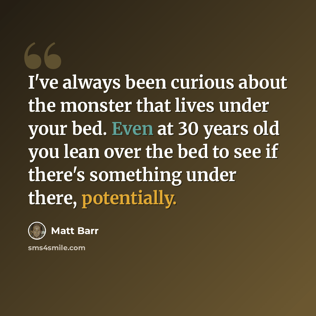 “I've always been curious about the monster that lives under your bed. Even at 30 years old you lean over the bed to see if there's something under there, potentially.” quote by Matt Barr