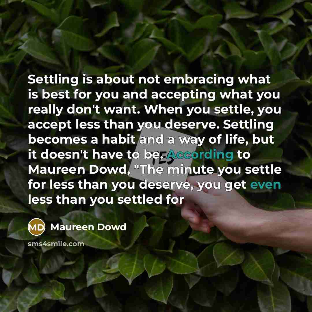 “Settling is about not embracing what is best for you and accepting what you really don't want. When you settle, you accept less than you deserve. Settling becomes a habit and a way of life, but it doesn't have to be. According to Maureen Dowd, "The minute you settle for less than you deserve, you…” quote by Maureen Dowd