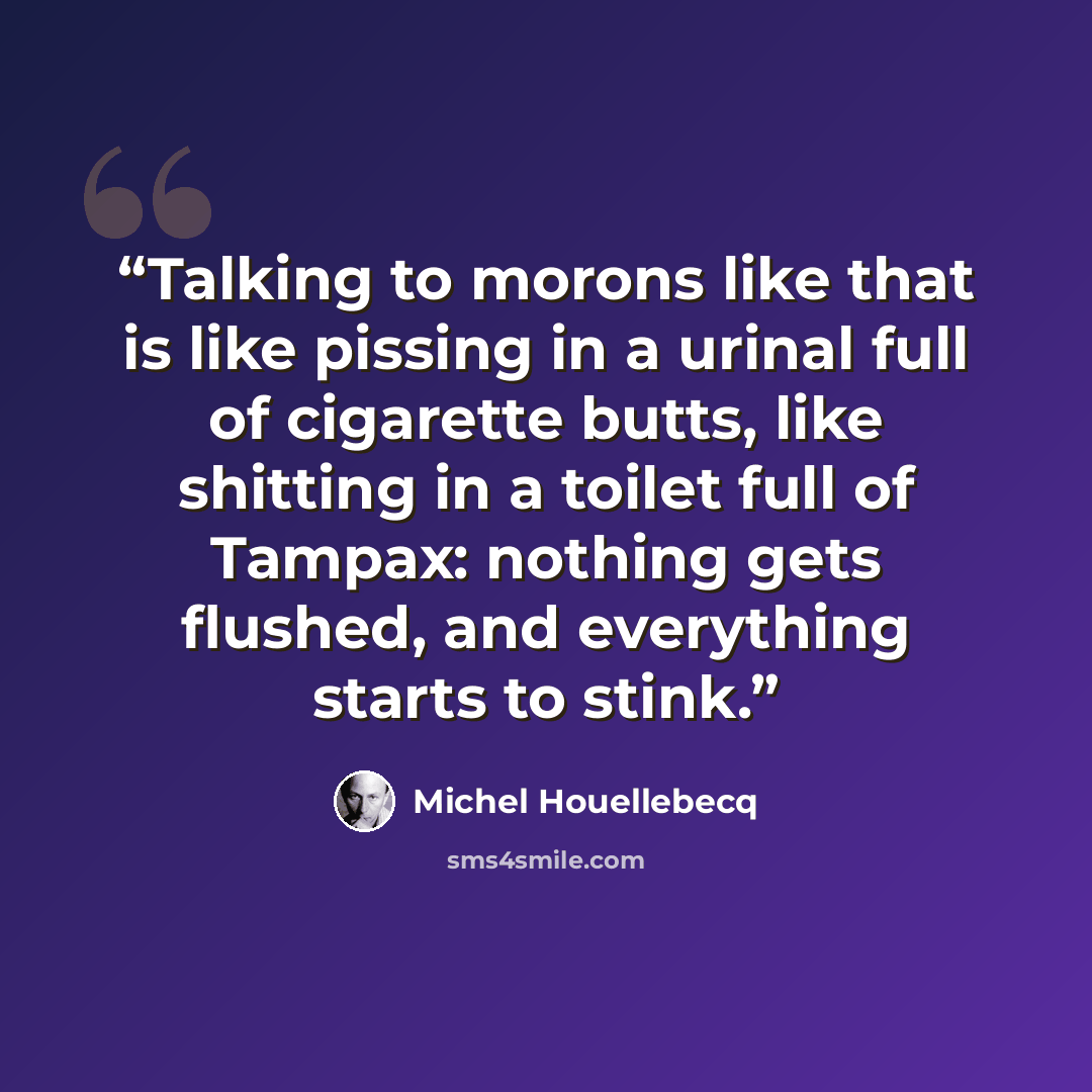 “Talking to morons like that is like pissing in a urinal full of cigarette butts, like shitting in a toilet full of Tampax: nothing gets flushed, and everything starts to stink.” quote by Michel Houellebecq