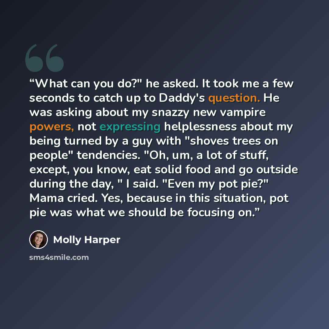 “What can you do?" he asked. It took me a few seconds to catch up to Daddy's question. He was asking about my snazzy new vampire powers, not expressing helplessness about my being turned by a guy with "shoves trees on people" tendencies. "Oh, um, a lot of stuff, except, you know, eat solid food and…” quote by Molly Harper