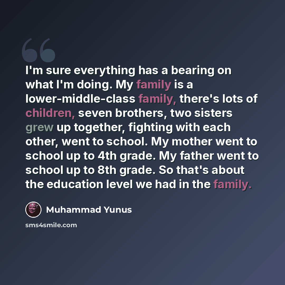 “I'm sure everything has a bearing on what I'm doing. My family is a lower-middle-class family, there's lots of children, seven brothers, two sisters grew up together, fighting with each other, went to school. My mother went to school up to 4th grade. My father went to school up to 8th grade. So…” quote by Muhammad Yunus